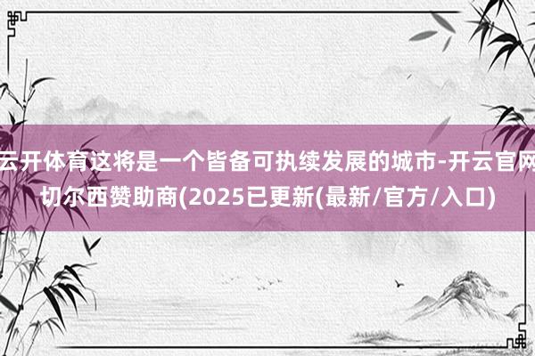 云开体育这将是一个皆备可执续发展的城市-开云官网切尔西赞助商(2025已更新(最新/官方/入口)
