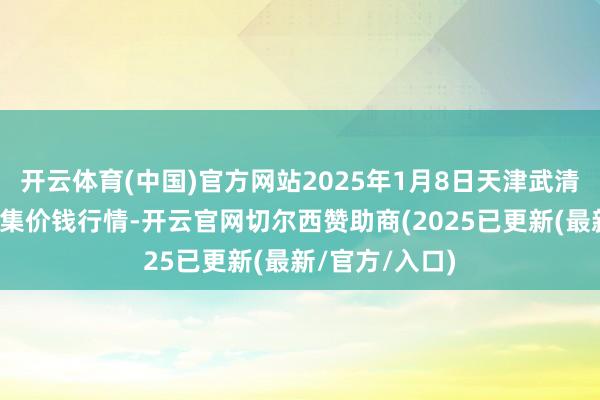 开云体育(中国)官方网站2025年1月8日天津武清大沙河批发市集价钱行情-开云官网切尔西赞助商(2025已更新(最新/官方/入口)