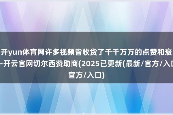 开yun体育网许多视频皆收货了千千万万的点赞和褒贬-开云官网切尔西赞助商(2025已更新(最新/官方/入口)