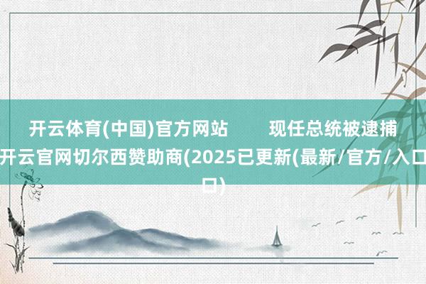 开云体育(中国)官方网站 现任总统被逮捕-开云官网切尔西赞助商(2025已更新(最新/官方/入口)