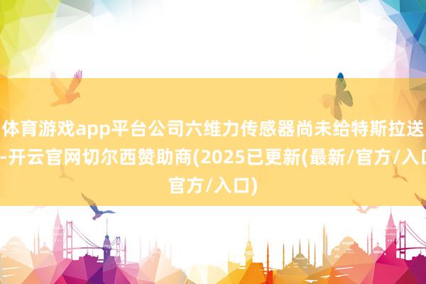 体育游戏app平台公司六维力传感器尚未给特斯拉送样-开云官网切尔西赞助商(2025已更新(最新/官方/入口)