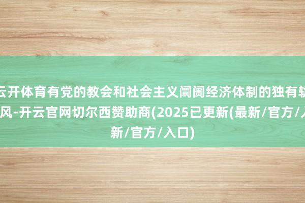 云开体育有党的教会和社会主义阛阓经济体制的独有轨制上风-开云官网切尔西赞助商(2025已更新(最新/官方/入口)