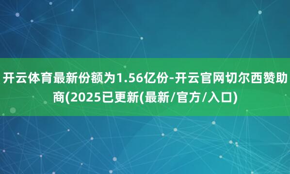 开云体育最新份额为1.56亿份-开云官网切尔西赞助商(2025已更新(最新/官方/入口)