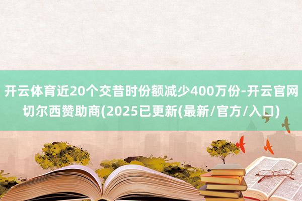 开云体育近20个交昔时份额减少400万份-开云官网切尔西赞助商(2025已更新(最新/官方/入口)