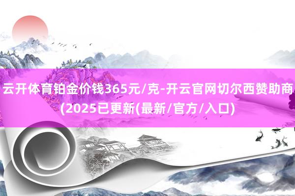 云开体育铂金价钱365元/克-开云官网切尔西赞助商(2025已更新(最新/官方/入口)