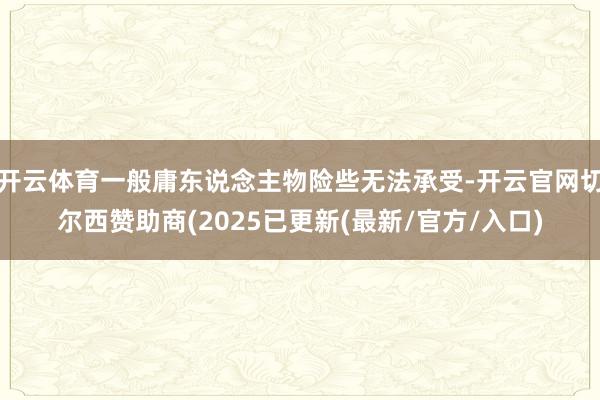 开云体育一般庸东说念主物险些无法承受-开云官网切尔西赞助商(2025已更新(最新/官方/入口)