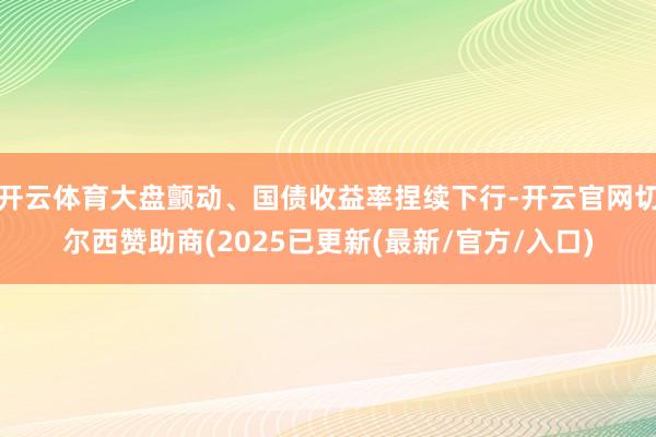 开云体育大盘颤动、国债收益率捏续下行-开云官网切尔西赞助商(2025已更新(最新/官方/入口)