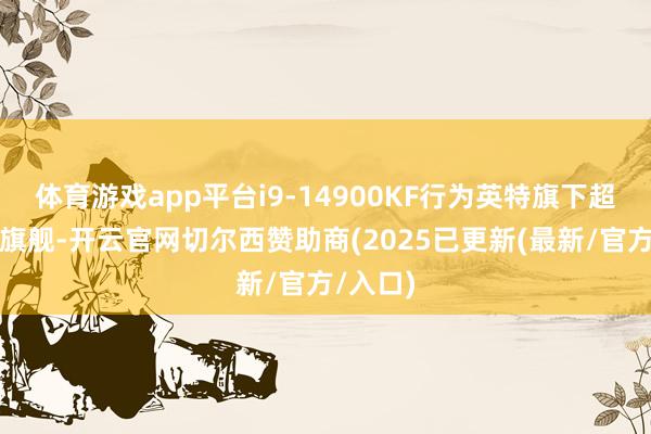体育游戏app平台i9-14900KF行为英特旗下超强性能旗舰-开云官网切尔西赞助商(2025已更新(最新/官方/入口)