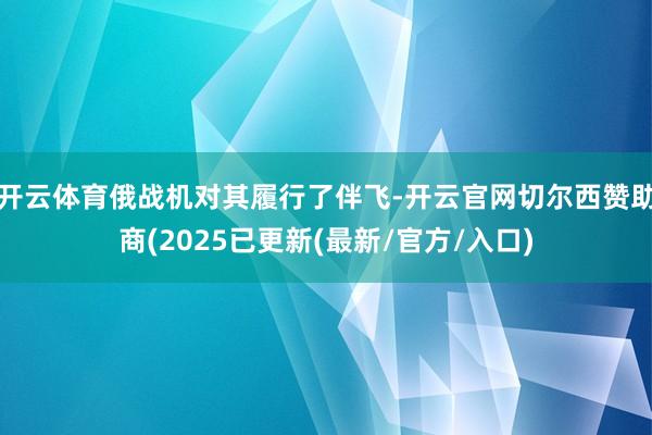 开云体育俄战机对其履行了伴飞-开云官网切尔西赞助商(2025已更新(最新/官方/入口)