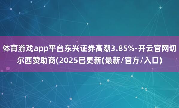 体育游戏app平台东兴证券高潮3.85%-开云官网切尔西赞助商(2025已更新(最新/官方/入口)
