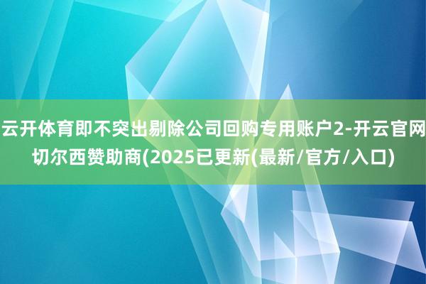 云开体育即不突出剔除公司回购专用账户2-开云官网切尔西赞助商(2025已更新(最新/官方/入口)