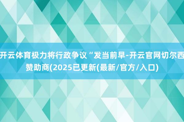 开云体育极力将行政争议“发当前早-开云官网切尔西赞助商(2025已更新(最新/官方/入口)