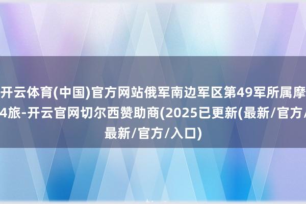 开云体育(中国)官方网站俄军南边军区第49军所属摩步第34旅-开云官网切尔西赞助商(2025已更新(最新/官方/入口)