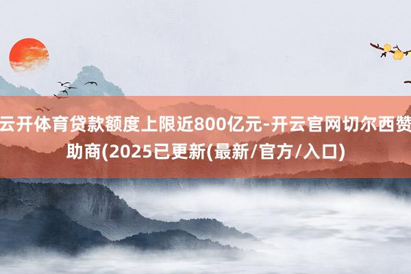 云开体育贷款额度上限近800亿元-开云官网切尔西赞助商(2025已更新(最新/官方/入口)