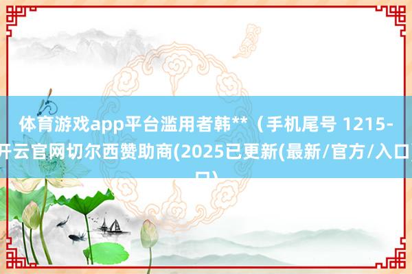 体育游戏app平台滥用者韩**（手机尾号 1215-开云官网切尔西赞助商(2025已更新(最新/官方/入口)
