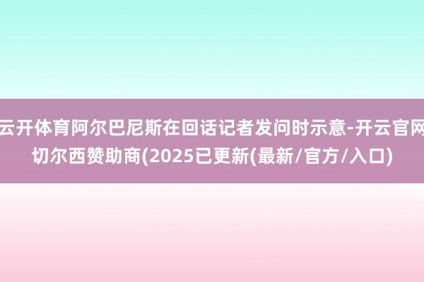 云开体育阿尔巴尼斯在回话记者发问时示意-开云官网切尔西赞助商(2025已更新(最新/官方/入口)