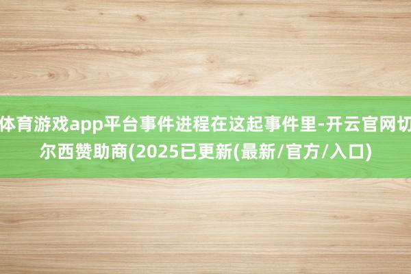 体育游戏app平台事件进程在这起事件里-开云官网切尔西赞助商(2025已更新(最新/官方/入口)