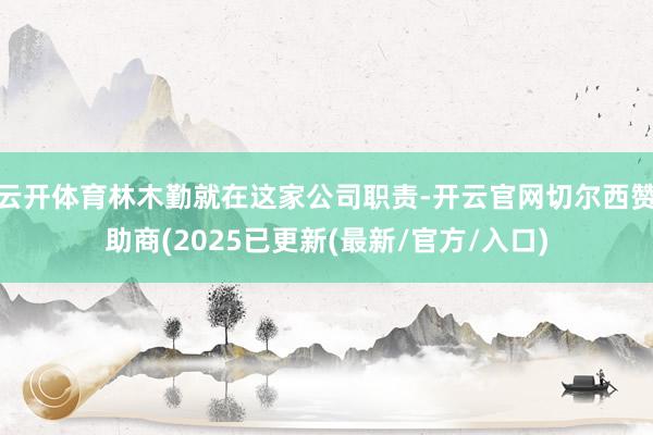 云开体育林木勤就在这家公司职责-开云官网切尔西赞助商(2025已更新(最新/官方/入口)