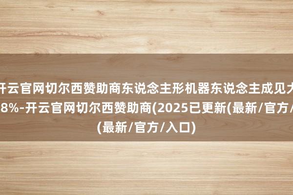 开云官网切尔西赞助商东说念主形机器东说念主成见大涨近38%-开云官网切尔西赞助商(2025已更新(最新/官方/入口)