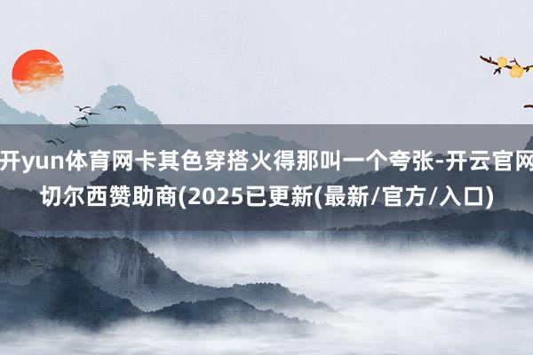 开yun体育网卡其色穿搭火得那叫一个夸张-开云官网切尔西赞助商(2025已更新(最新/官方/入口)