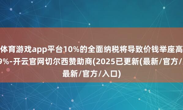 体育游戏app平台10%的全面纳税将导致价钱举座高潮2.9%-开云官网切尔西赞助商(2025已更新(最新/官方/入口)