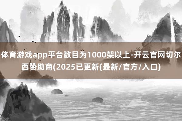 体育游戏app平台数目为1000架以上-开云官网切尔西赞助商(2025已更新(最新/官方/入口)