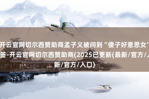 开云官网切尔西赞助商孟子义被问到“傻子好意思女”的标签-开云官网切尔西赞助商(2025已更新(最新/官方/入口)