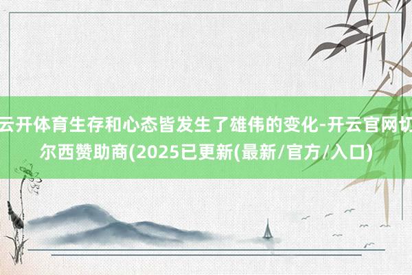 云开体育生存和心态皆发生了雄伟的变化-开云官网切尔西赞助商(2025已更新(最新/官方/入口)