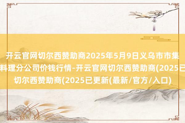 开云官网切尔西赞助商2025年5月9日义乌市市集发展集团有限公司农批料理分公司价钱行情-开云官网切尔西赞助商(2025已更新(最新/官方/入口)