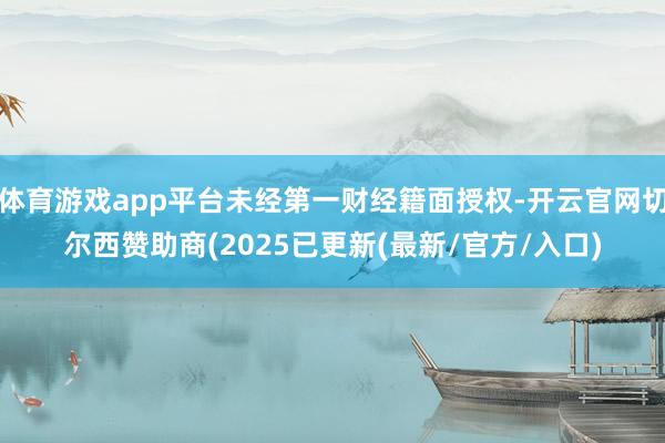 体育游戏app平台未经第一财经籍面授权-开云官网切尔西赞助商(2025已更新(最新/官方/入口)