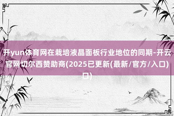 开yun体育网在栽培液晶面板行业地位的同期-开云官网切尔西赞助商(2025已更新(最新/官方/入口)
