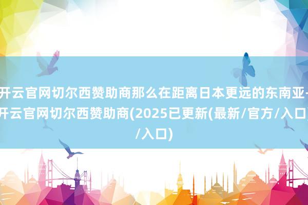 开云官网切尔西赞助商那么在距离日本更远的东南亚-开云官网切尔西赞助商(2025已更新(最新/官方/入口)