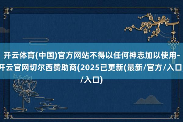 开云体育(中国)官方网站不得以任何神志加以使用-开云官网切尔西赞助商(2025已更新(最新/官方/入口)
