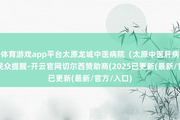 体育游戏app平台太原龙城中医病院（太原中医肝病病院）的民众提醒-开云官网切尔西赞助商(2025已更新(最新/官方/入口)