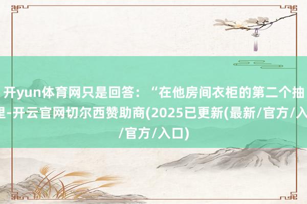 开yun体育网只是回答：“在他房间衣柜的第二个抽屉里-开云官网切尔西赞助商(2025已更新(最新/官方/入口)