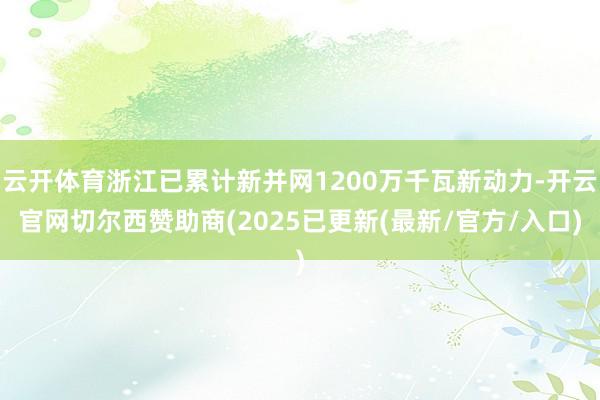 云开体育浙江已累计新并网1200万千瓦新动力-开云官网切尔西赞助商(2025已更新(最新/官方/入口)