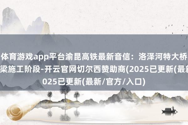 体育游戏app平台渝昆高铁最新音信：洛泽河特大桥全面干涉悬浇梁施工阶段-开云官网切尔西赞助商(2025已更新(最新/官方/入口)