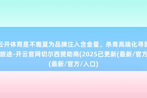 云开体育是不雅夏为品牌注入含金量、杀青高端化寻到的一条旅途-开云官网切尔西赞助商(2025已更新(最新/官方/入口)