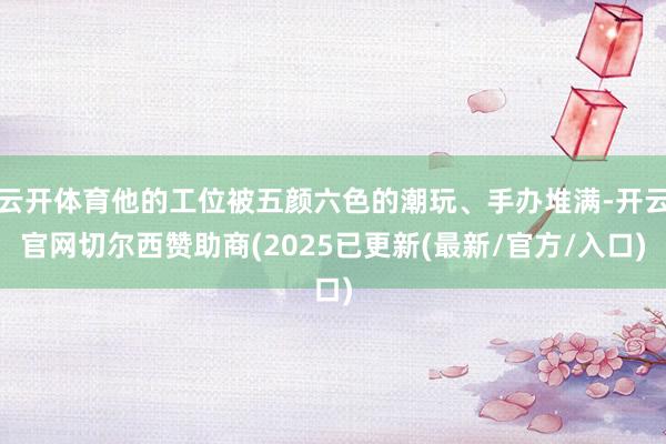 云开体育他的工位被五颜六色的潮玩、手办堆满-开云官网切尔西赞助商(2025已更新(最新/官方/入口)