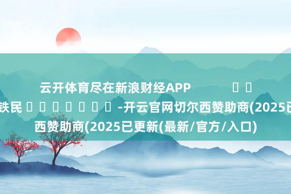 云开体育尽在新浪财经APP 包袱裁剪:李铁民 -开云官网切尔西赞助商(2025已更新(最新/官方/入口)